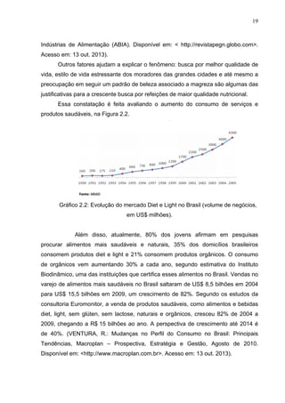 19
Indústrias de Alimentação (ABIA). Disponível em: < http://revistapegn.globo.com>.
Acesso em: 13 out. 2013).
Outros fatores ajudam a explicar o fenômeno: busca por melhor qualidade de
vida, estilo de vida estressante dos moradores das grandes cidades e até mesmo a
preocupação em seguir um padrão de beleza associado a magreza são algumas das
justificativas para a crescente busca por refeições de maior qualidade nutricional.
Essa constatação é feita avaliando o aumento do consumo de serviços e
produtos saudáveis, na Figura 2.2.
Gráfico 2.2: Evolução do mercado Diet e Light no Brasil (volume de negócios,
em US$ milhões).
Além disso, atualmente, 80% dos jovens afirmam em pesquisas
procurar alimentos mais saudáveis e naturais, 35% dos domicílios brasileiros
consomem produtos diet e light e 21% consomem produtos orgânicos. O consumo
de orgânicos vem aumentando 30% a cada ano, segundo estimativa do Instituto
Biodinâmico, uma das instituições que certifica esses alimentos no Brasil. Vendas no
varejo de alimentos mais saudáveis no Brasil saltaram de US$ 8,5 bilhões em 2004
para US$ 15,5 bilhões em 2009, um crescimento de 82%. Segundo os estudos da
consultoria Euromonitor, a venda de produtos saudáveis, como alimentos e bebidas
diet, light, sem glúten, sem lactose, naturais e orgânicos, cresceu 82% de 2004 a
2009, chegando a R$ 15 bilhões ao ano. A perspectiva de crescimento até 2014 é
de 40%. (VENTURA, R.: Mudanças no Perfil do Consumo no Brasil: Principais
Tendências, Macroplan – Prospectiva, Estratégia e Gestão, Agosto de 2010.
Disponível em: <http://www.macroplan.com.br>. Acesso em: 13 out. 2013).
 