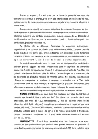 20
Frente ao exposto, fica evidente que a demanda potencial no setor de
alimentação saudável é grande, pois além dos interessados em qualidade de vida,
existem nichos de consumidores especiais como vegetarianos, veganos, alérgicos e
intolerantes.
Grandes empresas já perceberam este nicho de mercado. Empresas de fast-
food e grandes supermercados inovam em linhas próprias de alimentação saudável,
alterando inclusive seu cardápio de produtos, como é o caso do Mc Donald’s. A
tendência atrai também franquias de restaurante e comércio de alimentos que focam
em saladas, produtos orgânicos etc.
Na Bahia não é diferente. Franquias de empresas estrangeiras,
especializados em comidas saudáveis, já se instalaram na cidade, como é o caso da
Salad Creation. Por outro lado, empreendedores têm enxergado nesta tendência
uma oportunidade de inovação e abrem pequenos negócios, atendendo inicialmente
apenas a bairros vizinhos, como é o caso de mercados e cozinhas especializadas.
Na capital baiana há pioneiros no ramo, mas na região de Vilas do Atlântico
existem poucas opções de lojas direcionadas para o segmento de alimentos
saudáveis. A rede de lojas Mundo Verde é o principal concorrente da Viva Mais por
possuir uma de suas filiais em Vilas do Atlântico e também por ser a maior franquia
do segmento de produtos naturais na América Latina. No entanto, esta loja não
oferece as categorias de produtos e serviços combinados que a Viva Mais
disponibiliza, além de faltar inovação e segmentação de produto e de clientes, pois
oferece uma gama de produtos mas com pouca variedade de marca e preço.
Abaixo encontram-se alguns redes/lojas presentes no mercado baiano.
MUNDO VERDE: Uma de suas lojas fica localizada em Vilas do Atlântico. A
primeira loja da rede foi inaugurada em 1987. São oferecidos cerca de 10 mil itens
oferecidos, por mais de 1.200 fornecedores. O mix de produtos inclui desde
alimentos (diet, light, integrais), complementos alimentares e suplementos para
atletas, até livros, CDs de música clássica, incensos, cosméticos naturais e outros
produtos voltados para a saúde do corpo e da mente. Sua marca é tradicional,
possui credibilidade. (Disponível em: < (http://www.mundoverde.com.br>. Acesso
em: 20 nov. 2013).
NUTRIMASTER: Possui lojas especializadas em Salvador e Aracaju.
Destaca-se pelo pioneirismo e por oferecer uma grande variedade de produtos. É
uma das lojas mais completas do segmento com mais de 3.000 itens voltados para
 