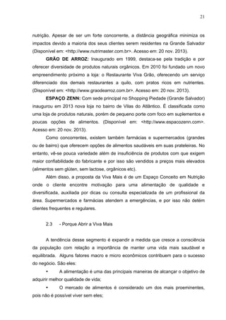 21
nutrição. Apesar de ser um forte concorrente, a distância geográfica minimiza os
impactos devido a maioria dos seus clientes serem residentes na Grande Salvador
(Disponível em: <http://www.nutrimaster.com.br>. Acesso em: 20 nov. 2013).
GRÃO DE ARROZ: Inaugurado em 1999, destaca-se pela tradição e por
oferecer diversidade de produtos naturais orgânicos. Em 2010 foi fundado um novo
empreendimento próximo a loja: o Restaurante Viva Grão, oferecendo um serviço
diferenciado dos demais restaurantes a quilo, com pratos ricos em nutrientes.
(Disponível em: <http://www.graodearroz.com.br>. Acesso em: 20 nov. 2013).
ESPAÇO ZENN: Com sede principal no Shopping Piedade (Grande Salvador)
inaugurou em 2013 nova loja no bairro de Vilas do Atlântico. É classificada como
uma loja de produtos naturais, porém de pequeno porte com foco em suplementos e
poucas opções de alimentos. (Disponível em: <http://www.espacozenn.com>.
Acesso em: 20 nov. 2013).
Como concorrentes, existem também farmácias e supermercados (grandes
ou de bairro) que oferecem opções de alimentos saudáveis em suas prateleiras. No
entanto, vê-se pouca variedade além de insuficiência de produtos com que exigem
maior confiabilidade do fabricante e por isso são vendidos a preços mais elevados
(alimentos sem glúten, sem lactose, orgânicos etc).
Além disso, a proposta da Viva Mais é de um Espaço Conceito em Nutrição
onde o cliente encontre motivação para uma alimentação de qualidade e
diversificada, auxiliada por dicas ou consulta especializada de um profissional da
área. Supermercados e farmácias atendem a emergências, e por isso não detém
clientes frequentes e regulares.
2.3 - Porque Abrir a Viva Mais
A tendência desse segmento é expandir a medida que cresce a consciência
da população com relação a importância de manter uma vida mais saudável e
equilibrada. Alguns fatores macro e micro econômicos contribuem para o sucesso
do negócio. São eles:
• A alimentação é uma das principais maneiras de alcançar o objetivo de
adquirir melhor qualidade de vida;
• O mercado de alimentos é considerado um dos mais proeminentes,
pois não é possível viver sem eles;
 