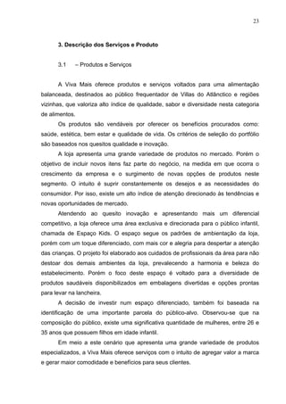 23
3. Descrição dos Serviços e Produto
3.1 – Produtos e Serviços
A Viva Mais oferece produtos e serviços voltados para uma alimentação
balanceada, destinados ao público frequentador de Villas do Atlânctico e regiões
vizinhas, que valoriza alto índice de qualidade, sabor e diversidade nesta categoria
de alimentos.
Os produtos são vendáveis por oferecer os benefícios procurados como:
saúde, estética, bem estar e qualidade de vida. Os critérios de seleção do portfólio
são baseados nos quesitos qualidade e inovação.
A loja apresenta uma grande variedade de produtos no mercado. Porém o
objetivo de incluir novos itens faz parte do negócio, na medida em que ocorra o
crescimento da empresa e o surgimento de novas opções de produtos neste
segmento. O intuito é suprir constantemente os desejos e as necessidades do
consumidor. Por isso, existe um alto índice de atenção direcionado às tendências e
novas oportunidades de mercado.
Atendendo ao quesito inovação e apresentando mais um diferencial
competitivo, a loja oferece uma área exclusiva e direcionada para o público infantil,
chamada de Espaço Kids. O espaço segue os padrões de ambientação da loja,
porém com um toque diferenciado, com mais cor e alegria para despertar a atenção
das crianças. O projeto foi elaborado aos cuidados de profissionais da área para não
destoar dos demais ambientes da loja, prevalecendo a harmonia e beleza do
estabelecimento. Porém o foco deste espaço é voltado para a diversidade de
produtos saudáveis disponibilizados em embalagens divertidas e opções prontas
para levar na lancheira.
A decisão de investir num espaço diferenciado, também foi baseada na
identificação de uma importante parcela do público-alvo. Observou-se que na
composição do público, existe uma significativa quantidade de mulheres, entre 26 e
35 anos que possuem filhos em idade infantil.
Em meio a este cenário que apresenta uma grande variedade de produtos
especializados, a Viva Mais oferece serviços com o intuito de agregar valor a marca
e gerar maior comodidade e benefícios para seus clientes.
 