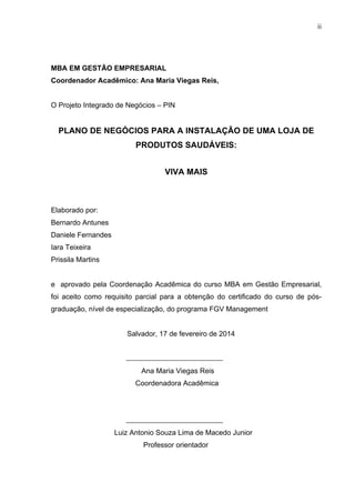 ii
MBA EM GESTÃO EMPRESARIAL
Coordenador Acadêmico: Ana Maria Viegas Reis,
O Projeto Integrado de Negócios – PIN
PLANO DE NEGÓCIOS PARA A INSTALAÇÃO DE UMA LOJA DE
PRODUTOS SAUDÁVEIS:
VIVA MAIS
Elaborado por:
Bernardo Antunes
Daniele Fernandes
Iara Teixeira
Prissila Martins
e aprovado pela Coordenação Acadêmica do curso MBA em Gestão Empresarial,
foi aceito como requisito parcial para a obtenção do certificado do curso de pós-
graduação, nível de especialização, do programa FGV Management
Salvador, 17 de fevereiro de 2014
Ana Maria Viegas Reis
Coordenadora Acadêmica
Luiz Antonio Souza Lima de Macedo Junior
Professor orientador
 
