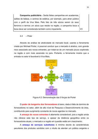 30
Campanha publicitária - Serão feitas campanhas em academias,
salões de beleza, e centros de estética, por exemplo, para atrair público
com o perfil da Viva Mais. Pelo fato de três sócios serem do sexo
feminino e termos um sócio que reside na região, a campanha boca a
boca deve ser considerada também como impactante. V3
4.4 – Poter
Através da análise de atratividade do mercado local, usando a ferramenta
criada por Michael Porter, é possível concluir que o mercado é atrativo, com grande
risco associado aos novos entrantes, por tratar-se de um mercado pouco explorado
na região e com mais ascensão no país. Portanto, a ferramenta mostra que a
entrada no setor é favorável à Viva Mais.
Figura 4.2: Demonstração das 5 forças de Porter
O poder de barganha dos fornecedores é baixo, dada à falta de domínio de
fornecedores no setor, além de alto nível de Pesquisa e Desenvolvimento da área,
contribuindo para surgimento constante de novos agentes no mercado.
A ameaça de novos entrantes é altamente considerável, pois a região ainda
não oferece este tipo de serviço, e apesar da distância geográfica entre os
fornecedores atuais, o mercado e a região em questão estão em crescimento.
A ameaça de serviços substitutos é mínima devido às características
peculiares dos produtos vendidos com o intuito de atender um público exigente e
Rivalidade
dos
Concorrentes
+
Poder de Barganha
dos Fornecedores
-
Ameaça de
Serviços
Substitutos
+
Ameaça de
Novos
Entrantes
-
Poder de Barganha
dos Clientes
+
 