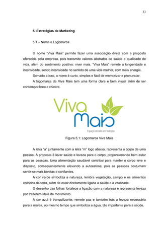 33
5. Estratégias de Marketing
5.1 – Nome e Logomarca
O nome “Viva Mais” permite fazer uma associação direta com a proposta
oferecida pela empresa, pois transmite valores abstratos de saúde e qualidade de
vida, além do sentimento positivo: viver mais. “Viva Mais” remete a longevidade e
intensidade, sendo intensidade no sentido de uma vida melhor, com mais energia.
Somado a isso, o nome é curto, simples e fácil de memorizar e pronunciar.
A logomarca da Viva Mais tem uma forma clara e bem visual além de ser
contemporânea e criativa.
Figura 5.1: Logomarca Viva Mais
A letra “a” juntamente com a letra “m” logo abaixo, representa o corpo de uma
pessoa. A proposta é levar saúde e leveza para o corpo, proporcionando bem estar
para as pessoas. Uma alimentação saudável contribui para manter o corpo leve e
disposto, consequentemente elevando a autoestima, pois as pessoas costumam
sentir-se mais bonitas e confiantes.
A cor verde simboliza a natureza, lembra vegetação, campo e os alimentos
colhidos da terra, além de estar diretamente ligada a saúde e a vitalidade.
O desenho das folhas fortalece a ligação com a natureza e representa leveza
por trazerem ideia de movimento.
A cor azul é tranquilizante, remete paz e também trás a leveza necessária
para a marca, ao mesmo tempo que simboliza a água, tão importante para a saúde.
 