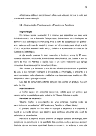 34
A logomarca está em harmonia com a loja, pois utiliza as cores e o estilo que
prevalecerão na ambientação.
5.2 – Segmentação, Posicionamento e Paradoxo da Excelência
Segmentação
Em termos gerais, segmentar é o mesmo que especificar ou fazer uma
divisão de acordo com a demanda. Este processo é de extrema importância para as
definições das estratégias de marketing. Pois a partir da especificação do público-
alvo, todos os esforços de marketing podem ser direcionados para atingir a este
público específico, economizando tempo, dinheiro e aumentando as chances de
sucesso das estratégias.
A loja atende pessoas do sexo masculino e feminino, acima de 25 anos,
solteiros e casados, estudantes, trabalhadores e empresários, das classes A e B, do
bairro de Vilas do Atlântico e região. Este é um bairro tradicional que agrega
comércio e área residencial de forma homogênea.
São clientes que estão em busca de uma alimentação saudável e qualidade
de vida, e que também valorizam a diversidade, a informação, o ambiente e a
experimentação - estão abertos às novidades e se interessam por tendências. São
receptivos a tudo o que seja inovador.
Este tipo de consumidor pretende comprar não apenas um produto, mas um
estilo de vida.
Posicionamento
A melhor opção em alimentos saudáveis, voltado para um público que
valoriza saúde e qualidade de vida, no bairro de Vilas do Atlântico e região.
Paradoxo de excelência
“Quanto melhor o desempenho de uma empresa, maiores serão as
expectativas de seus clientes.” (O Paradoxo da Excelência – David Mosby).
O primeiro desafio da Viva Mais é alcançar a excelência e o segundo é
mantê-lo: inovando sempre que possível para continuar atingindo alto nível de
satisfação de seus clientes.
Para isso, a proposta inicial é oferecer um espaço conceito em nutrição, com
excelência no atendimento e na qualidade dos produtos, onde as pessoas possam
desfrutar de um ambiente agradável, bonito e moderno. No entanto, a cada dia
 