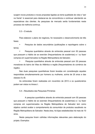 35
surgem novos produtos e novas propostas ligadas ao tema qualidade de vida e “sair
na frente” é essencial para destacar-se da concorrência e continuar atendendo as
expectativas dos clientes. As pesquisas de mercado serão fundamentais neste
processo de melhoria contínua.
5.3 – O estudo
Para elaborar o plano de negócios, foi necessário o desenvolvimento de três
fases:
• Pesquisa de dados secundários (publicações e reportagens sobre o
tema).
• Pesquisa quantitativa através de entrevista pessoal com 50 pessoas
que possuem o hábito de se exercitar (frequentadores de academias) e / ou fazer
compras em supermercados na Região Metropolitana de Salvador.
• Pesquisa quantitativa através de entrevista pessoal com 50 pessoas
moradoras do bairro de Vilas do Atlântico e região (frequentadores do comércio da
região).
Nas duas pesquisas quantitativas foram levadas em consideração aquelas
respondidas simultaneamente por homens ou mulheres, acima de 25 anos e das
classes A e B.
As entrevistas foram realizadas em novembro de 2013 e os questionários
podem ser vistos no Anexo I.
5.4 – Resultados das Pesquisas Primárias
A pesquisa quantitativa através de entrevista pessoal com 50 pessoas
que possuem o hábito de se exercitar (frequentadores de academias) e / ou fazer
compras em supermercados na Região Metropolitana de Salvador tem como
objetivo central avaliar o comportamento do consumidor de produtos saudáveis na
Região Metropolitana de Salvador. Nesta área, há lojas estabelecidas há mais de 10
anos.
Nesta pesquisa foram colhidas informações relevantes para elaboração do
projeto. Exemplos:
 