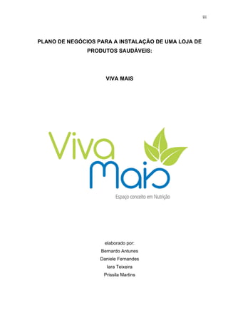 iii
PLANO DE NEGÓCIOS PARA A INSTALAÇÃO DE UMA LOJA DE
PRODUTOS SAUDÁVEIS:
VIVA MAIS
elaborado por:
Bernardo Antunes
Daniele Fernandes
Iara Teixeira
Prissila Martins
 