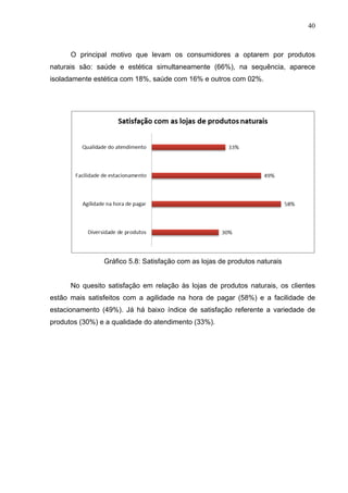 40
O principal motivo que levam os consumidores a optarem por produtos
naturais são: saúde e estética simultaneamente (66%), na sequência, aparece
isoladamente estética com 18%, saúde com 16% e outros com 02%.
Gráfico 5.8: Satisfação com as lojas de produtos naturais
No quesito satisfação em relação às lojas de produtos naturais, os clientes
estão mais satisfeitos com a agilidade na hora de pagar (58%) e a facilidade de
estacionamento (49%). Já há baixo índice de satisfação referente a variedade de
produtos (30%) e a qualidade do atendimento (33%).
 