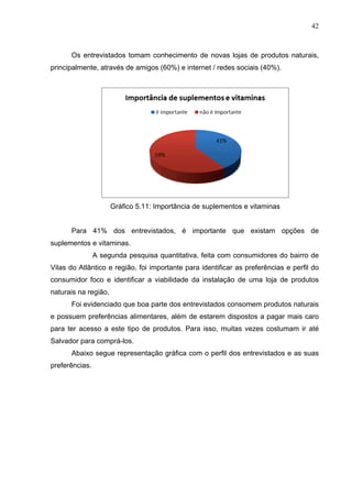 42
Os entrevistados tomam conhecimento de novas lojas de produtos naturais,
principalmente, através de amigos (60%) e internet / redes sociais (40%).
Gráfico 5.11: Importância de suplementos e vitaminas
Para 41% dos entrevistados, é importante que existam opções de
suplementos e vitaminas.
A segunda pesquisa quantitativa, feita com consumidores do bairro de
Vilas do Atlântico e região, foi importante para identificar as preferências e perfil do
consumidor foco e identificar a viabilidade da instalação de uma loja de produtos
naturais na região,
Foi evidenciado que boa parte dos entrevistados consomem produtos naturais
e possuem preferências alimentares, além de estarem dispostos a pagar mais caro
para ter acesso a este tipo de produtos. Para isso, muitas vezes costumam ir até
Salvador para comprá-los.
Abaixo segue representação gráfica com o perfil dos entrevistados e as suas
preferências.
 