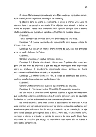 47
O mix de Marketing programado pela Viva Mais, pode ser conferido a seguir,
após a definição dos objetivos e estratégias de Marketing.
O objetivo geral do plano de Marketing, é lançar a marca Viva Mais no
mercado baiano de produtos saudáveis. Este objetivo está alinhado a todos os
níveis da empresa. Neste caso, diferentes áreas aplicam esforços com o mesmo
intuito de implantar, de forma bem sucedida, a Viva Mais no mercado baiano.
Objetivo 01
Tornar conhecido os produtos e serviços oferecidos pela Viva Mais.
Estratégia 1.1: Lançar campanha de comunicação com alcance médio de
50% do público alvo.
Estratégia 1.2: Atingir um market share mínimo de 60% nos dois primeiros
anos, na região de Lauro de Freitas.
Objetivo 02
Construir uma imagem positiva frente aos clientes.
Estratégia 2.1: Prestar atendimento diferenciado. O público alvo possui em
geral um alto nível de exigência e por isso requer informações mais específicas
sobre os produtos. O atendimento diferenciado requer gentileza de forma
espontânea e auxílio eficiente sempre que for preciso.
Estratégia 2.2: Manter acima de 70%, o índice de satisfação dos clientes,
medidos através de pesquisa com os clientes em loja.
Objetivo 03
Garantir um faturamento que sustente a permanência da empresa.
Estratégia 3.1: Vender no mínimo R$540.000,00 no primeiro semestre.
Na fase inicial, a Viva Mais adota algumas posturas e ações para fazer com
que os clientes saibam da existência da loja. Funciona como um plano de aquisição
de clientes, no qual as ações acontecem de maneira complementar.
De forma resumida, para atrair clientes e estabilizar-se no mercado, A Viva
Mais, mantém um bom relacionamento com os clientes existentes, realizando um
atendimento personalizado a fim de reforçar a questão de recomendação da loja
para outras pessoas (propaganda boca a boca). Para isso, é fundamental ouvir,
conhecer o cliente e entender o padrão de compra de cada perfil. Outro fator
importante na conquista por espaço no mercado é saber quem são os líderes e
como está a concorrência.
 