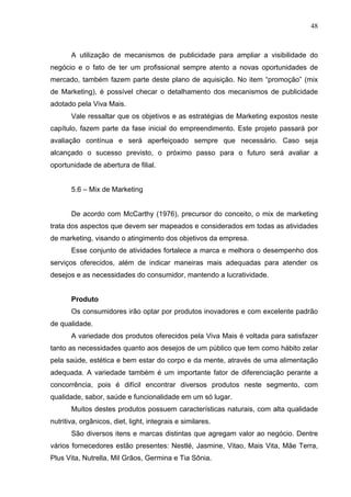 48
A utilização de mecanismos de publicidade para ampliar a visibilidade do
negócio e o fato de ter um profissional sempre atento a novas oportunidades de
mercado, também fazem parte deste plano de aquisição. No item “promoção” (mix
de Marketing), é possível checar o detalhamento dos mecanismos de publicidade
adotado pela Viva Mais.
Vale ressaltar que os objetivos e as estratégias de Marketing expostos neste
capítulo, fazem parte da fase inicial do empreendimento. Este projeto passará por
avaliação contínua e será aperfeiçoado sempre que necessário. Caso seja
alcançado o sucesso previsto, o próximo passo para o futuro será avaliar a
oportunidade de abertura de filial.
5.6 – Mix de Marketing
De acordo com McCarthy (1976), precursor do conceito, o mix de marketing
trata dos aspectos que devem ser mapeados e considerados em todas as atividades
de marketing, visando o atingimento dos objetivos da empresa.
Esse conjunto de atividades fortalece a marca e melhora o desempenho dos
serviços oferecidos, além de indicar maneiras mais adequadas para atender os
desejos e as necessidades do consumidor, mantendo a lucratividade.
Produto
Os consumidores irão optar por produtos inovadores e com excelente padrão
de qualidade.
A variedade dos produtos oferecidos pela Viva Mais é voltada para satisfazer
tanto as necessidades quanto aos desejos de um público que tem como hábito zelar
pela saúde, estética e bem estar do corpo e da mente, através de uma alimentação
adequada. A variedade também é um importante fator de diferenciação perante a
concorrência, pois é difícil encontrar diversos produtos neste segmento, com
qualidade, sabor, saúde e funcionalidade em um só lugar.
Muitos destes produtos possuem características naturais, com alta qualidade
nutritiva, orgânicos, diet, light, integrais e similares.
São diversos itens e marcas distintas que agregam valor ao negócio. Dentre
vários fornecedores estão presentes: Nestlé, Jasmine, Vitao, Mais Vita, Mãe Terra,
Plus Vita, Nutrella, Mil Grãos, Germina e Tia Sônia.
 