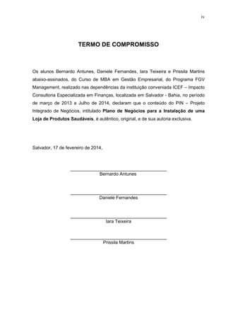 iv
TERMO DE COMPROMISSO
Os alunos Bernardo Antunes, Daniele Fernandes, Iara Teixeira e Prissila Martins
abaixo-assinados, do Curso de MBA em Gestão Empresarial, do Programa FGV
Management, realizado nas dependências da instituição conveniada ICEF – Impacto
Consultoria Especializada em Finanças, localizada em Salvador - Bahia, no período
de março de 2013 a Julho de 2014, declaram que o conteúdo do PIN – Projeto
Integrado de Negócios, intitulado Plano de Negócios para a Instalação de uma
Loja de Produtos Saudáveis, é autêntico, original, e de sua autoria exclusiva.
Salvador, 17 de fevereiro de 2014,
______________________________________
Bernardo Antunes
______________________________________
Daniele Fernandes
______________________________________
Iara Teixeira
______________________________________
Prissila Martins
 