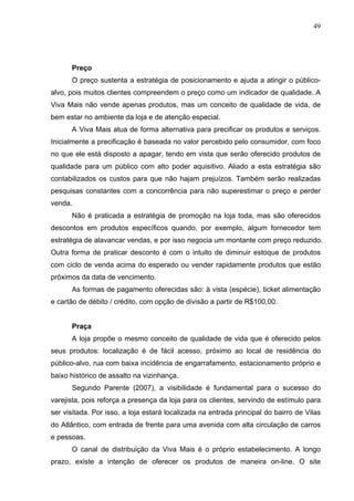 49
Preço
O preço sustenta a estratégia de posicionamento e ajuda a atingir o público-
alvo, pois muitos clientes compreendem o preço como um indicador de qualidade. A
Viva Mais não vende apenas produtos, mas um conceito de qualidade de vida, de
bem estar no ambiente da loja e de atenção especial.
A Viva Mais atua de forma alternativa para precificar os produtos e serviços.
Inicialmente a precificação é baseada no valor percebido pelo consumidor, com foco
no que ele está disposto a apagar, tendo em vista que serão oferecido produtos de
qualidade para um público com alto poder aquisitivo. Aliado a esta estratégia são
contabilizados os custos para que não hajam prejuízos. Também serão realizadas
pesquisas constantes com a concorrência para não superestimar o preço e perder
venda.
Não é praticada a estratégia de promoção na loja toda, mas são oferecidos
descontos em produtos específicos quando, por exemplo, algum fornecedor tem
estratégia de alavancar vendas, e por isso negocia um montante com preço reduzido.
Outra forma de praticar desconto é com o intuito de diminuir estoque de produtos
com ciclo de venda acima do esperado ou vender rapidamente produtos que estão
próximos da data de vencimento.
As formas de pagamento oferecidas são: à vista (espécie), ticket alimentação
e cartão de débito / crédito, com opção de divisão a partir de R$100,00.
Praça
A loja propõe o mesmo conceito de qualidade de vida que é oferecido pelos
seus produtos: localização é de fácil acesso, próximo ao local de residência do
público-alvo, rua com baixa incidência de engarrafamento, estacionamento próprio e
baixo histórico de assalto na vizinhança.
Segundo Parente (2007), a visibilidade é fundamental para o sucesso do
varejista, pois reforça a presença da loja para os clientes, servindo de estímulo para
ser visitada. Por isso, a loja estará localizada na entrada principal do bairro de Vilas
do Atlântico, com entrada de frente para uma avenida com alta circulação de carros
e pessoas.
O canal de distribuição da Viva Mais é o próprio estabelecimento. A longo
prazo, existe a intenção de oferecer os produtos de maneira on-line. O site
 
