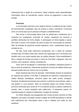 50
institucional terá a opção de e-commerce. Neste ambiente serão disponibilizadas
informações sobre as mercadorias, preços, formas de pagamento e prazo para
entrega.
Promoção
A comunicação inicial tem como objetivo informar a existência da loja, horário
de funcionamento, localização, tipos de produto à venda e benefícios. Funcionará
como um convite para que as pessoas conheçam o estabelecimento.
Para tornar a comunicação eficaz junto ao público-alvo, inicialmente ela é
composta por propaganda, promoção de vendas, assessoria de imprensa e
panfletos distribuídos de forma dirigida. A participação em feiras ligadas à saúde,
bem estar e temas a fins também faz parte do plano de comunicação da empresa.
Além da intenção de patrocinar eventos esportivos, como campeonatos locais ou
corridas de rua.
Na fase inicial estes patrocínios acontecerão com a oferta de produtos
vendidos pela Viva Mais (neste caso, haverá uma negociação com o fornecedor que
também terá a sua marca exposta para um público atraente). Outra possibilidade é
fazer a doação de brindes que levem a marca da Viva Mais e agreguem valor aos
eventos, como squeezes, viseiras, camisetas etc.
Outro meio de divulgação é a distribuição de panfletos, realizadas próximo à
loja ou perto de academias, restaurantes saudáveis e clínicas de estética (locais que
possuem público-alvo em comum com a Viva Mais).
Estas empresas são alvos de parcerias intermediadas através da assessoria
de imprensa que atende a Viva Mais. A assessoria de imprensa é responsável por
realizar alianças estratégicas, promover ações nas redes sociais (Instagran,
Facebook. Excelentes ferramentas para conhecer o perfil dos consumidores, saber o
que gostam e o que pensam). Além de conquistar espaço nos demais veículos,
promover entrevistas para canais de TV no ambiente da loja ou publicar matérias em
revistas, sites e jornais assistidos pelo público-alvo. A assessoria exerce um
importante papel no cuidado e fortalecendo a imagem da empresa.
As mídias utilizadas nas propagandas são: revista do bairro (anúncio na Vilas
Magazine, que possui circulação mensal e tiragem de 32.000 exemplares) e internet
(site institucional com informações sobre a loja e matérias com estilo de vida
saudável).
 