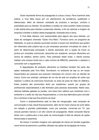 51
Outra importante forma de propaganda é a boca a boca. Para incentivar esta
prática, a Viva Mais preza por um atendimento de excelência, qualificado e
diferenciado. Além de oferecer variedade de produtos e serviços, conforto e
praticidade para os clientes. Os panfletos e cartões de visita auxiliam neste processo
e são distribuídos para clientes e potenciais clientes, a fim de valorizar a imagem da
empresa e facilitar a prática desta propaganda, chamada boca a boca.
A Viva Mais oferece, com exclusividade para alguns dos seus clientes, um
clube de vantagens chamado “Clube Viva Mais”. Funciona como um programa de
fidelidade, no qual os clientes acumulam pontos e trocam por benefícios que podem
ser oferecidos pela própria loja ou por empresas parceiras vinculadas ao clube. A
partir de determinada pontuação o cliente associado tem a opção de trocar os
pontos por consultas nutricionais, descontos em academia, serviços oferecidos por
clínica de estética, dentre outros. Para participar deste clube, o cliente precisa
realizar uma compra inicial com o valor mínimo de R$50,00, preencher o cadastro e
concordar com o regulamento.
A degustações de produtos (alimentos ou bebidas) também faz parte das
ações realizadas pela Viva Mais. Acontecem no ambiente da loja ou em locais
frequentados por pessoas que possuem interesses em comum com os clientes da
marca. Como por exemplo, participar de um dia de aula em projetos de verão que
realizam a prática de exercícios funcionais na areia da praia de Vilas do Atlântico.
Estes projetos são promovidos tanto por academias, quanto por grupos de
profissionais especializados e são fechados para pessoas associadas. Neste caso,
oferecer bebidas geladas ou picolés, com baixo teor calórico que combinam com o
ambiente e o estilo de vida dos frequentadores, é uma boa alternativa para convidá-
los a conhecer a loja que fica próximo ao local.
Como o empreendimento está na fase de inauguração, este composto de
comunicação é mais viável financeiramente, além de ter maior chance de surtir efeito
em relação a grandes publicidades, como por exemplo, comercial em TV, que
veicula grandes marcas e um alto volume de propaganda. Neste composto fala-se
direto com o público-alvo e boa parte da comunicação é feita de através de ações
direcionadas e assertivas.
No Anexo V constam imagens com aplicação da marca em brindes sugeridos
como forma de patrocínio e panfleto utilizado nas ações de divulgação da marca.
 
