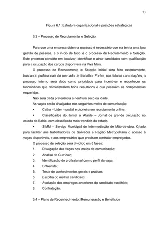 53
Figura 6.1: Estrutura organizacional e posições estratégicas
6.3 – Processo de Recrutamento e Seleção
Para que uma empresa obtenha sucesso é necessário que ela tenha uma boa
gestão de pessoas, e o início de tudo é o processo de Recrutamento e Seleção.
Este processo consiste em localizar, identificar e atrair candidatos com qualificação
para a ocupação dos cargos disponíveis na Viva Mais.
O processo de Recrutamento e Seleção inicial será feito externamente,
buscando profissionais do mercado de trabalho. Porém, nas futuras contratações, o
processo interno será dado como prioridade para incentivar e reconhecer os
funcionários que demonstrarem bons resultados e que possuam as competências
requeridas.
Não será dada preferência a nenhum sexo ou idade.
As vagas serão divulgadas nos seguintes meios de comunicação:
• Catho – Líder mundial e pioneira em recrutamento online.
• Classificados do Jornal a Atarde – Jornal de grande circulação no
estado da Bahia, com classificado mais vendido do estado.
• SIMM – Serviço Municipal de Intermediação de Mão-de-obra. Criado
para facilitar aos trabalhadores de Salvador e Região Metropolitana o acesso à
vagas disponíveis, e aos empresários que precisam contratar empregados.
O processo de seleção será dividido em 8 fases:
1. Divulgação das vagas nos meios de comunicação;
2. Análise de Currículo;
3. Identificação do profissional com o perfil da vaga;
4. Entrevista;
5. Teste de conhecimentos gerais e práticos;
6. Escolha do melhor candidato;
7. Avaliação dos empregos anteriores do candidato escolhido;
8. Contratação.
6.4 – Plano de Reconhecimento, Remuneração e Benefícios
 
