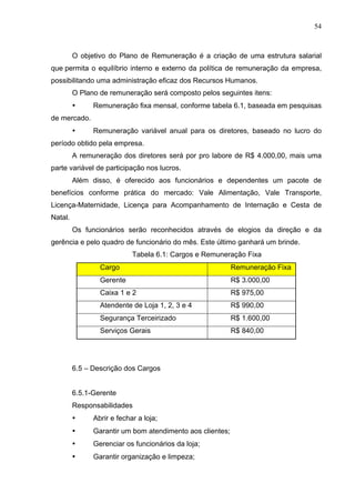 54
O objetivo do Plano de Remuneração é a criação de uma estrutura salarial
que permita o equilíbrio interno e externo da política de remuneração da empresa,
possibilitando uma administração eficaz dos Recursos Humanos.
O Plano de remuneração será composto pelos seguintes itens:
• Remuneração fixa mensal, conforme tabela 6.1, baseada em pesquisas
de mercado.
• Remuneração variável anual para os diretores, baseado no lucro do
período obtido pela empresa.
A remuneração dos diretores será por pro labore de R$ 4.000,00, mais uma
parte variável de participação nos lucros.
Além disso, é oferecido aos funcionários e dependentes um pacote de
benefícios conforme prática do mercado: Vale Alimentação, Vale Transporte,
Licença-Maternidade, Licença para Acompanhamento de Internação e Cesta de
Natal.
Os funcionários serão reconhecidos através de elogios da direção e da
gerência e pelo quadro de funcionário do mês. Este último ganhará um brinde.
Tabela 6.1: Cargos e Remuneração Fixa
Cargo Remuneração Fixa
Gerente R$ 3.000,00
Caixa 1 e 2 R$ 975,00
Atendente de Loja 1, 2, 3 e 4 R$ 990,00
Segurança Terceirizado R$ 1.600,00
Serviços Gerais R$ 840,00
6.5 – Descrição dos Cargos
6.5.1-Gerente
Responsabilidades
• Abrir e fechar a loja;
• Garantir um bom atendimento aos clientes;
• Gerenciar os funcionários da loja;
• Garantir organização e limpeza;
 