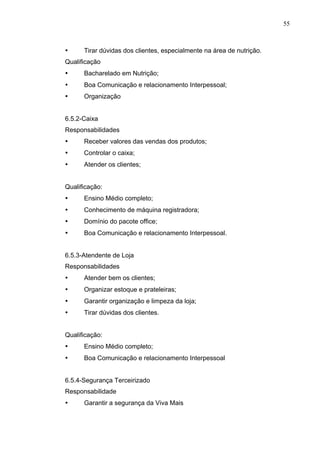 55
• Tirar dúvidas dos clientes, especialmente na área de nutrição.
Qualificação
• Bacharelado em Nutrição;
• Boa Comunicação e relacionamento Interpessoal;
• Organização
6.5.2-Caixa
Responsabilidades
• Receber valores das vendas dos produtos;
• Controlar o caixa;
• Atender os clientes;
Qualificação:
• Ensino Médio completo;
• Conhecimento de máquina registradora;
• Domínio do pacote office;
• Boa Comunicação e relacionamento Interpessoal.
6.5.3-Atendente de Loja
Responsabilidades
• Atender bem os clientes;
• Organizar estoque e prateleiras;
• Garantir organização e limpeza da loja;
• Tirar dúvidas dos clientes.
Qualificação:
• Ensino Médio completo;
• Boa Comunicação e relacionamento Interpessoal
6.5.4-Segurança Terceirizado
Responsabilidade
• Garantir a segurança da Viva Mais
 