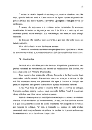 58
O horário de trabalho da gerência será segunda, quarta e sábado no turno B e
terça, quinta e sexta no turno A. Caso necessite de algum suporte de gerência no
período em que este estiver ausente, o Diretor de Operações e Produção deverá ser
contactado.
O serviço de segurança e o motoboy serão contratados de empresas
terceirizadas. O horário do segurança será das 8 às 21hs e o motoboy só será
chamado quando houver entregas. Sua remuneração será feita por cada entrega
realizada.
Os diretores irão trabalhar sobre demanda, e por isso não terão horário de
trabalho definido.
A loja não irá funcionar aos domingos e feriados.
O serviço de nutricionista será realizado pelo gerente da loja durante o horário
de atendimento do turno B, numa sala reservada com os equipamentos necessários.
7.2 – Suprimentos
Para que a loja Viva Mais possa se destacar, é importante que ela tenha uma
grande variedade de mercadorias para atender às necessidades dos clientes. Por
isso, a loja conta com 700 itens diferenciados.
Para manter a loja abastecida o Diretor Comercial e de Suprimentos ficará
responsável pelo fechamento dos contratos, compras, entregas e estoque da loja.
Ele fará inspeções diárias nas prateleiras das lojas e checará a condição dos
produtos dispostos, para garantir sua qualidade e prazo de validade atendido.
A loja Viva Mais irá utilizar o sistema TW2 para o controle de estoque,
financeiro, contas a pagar e receber, caixa e emissão de Nota Fiscal. O programa é
rápido e fácil de usar, ideal para o porte da empresa.
A gestão do estoque terá como objetivo manter equilíbrio entre a demanda do
cliente e custos decorrentes do armazenamento. Ou seja, um nível ótimo de estoque
é o que não apresenta excesso de capital imobilizado nem desperdício de vendas
por rupturas no estoque. Por isso, a reposição do estoque de cada produto
dependerá, dentre outros fatores, do volume de vendas, do prazo de entrega dos
fornecedores e do prazo de validade dos produtos.
 