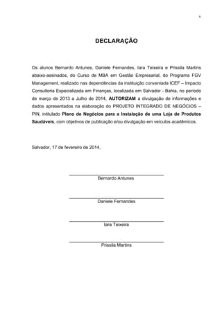 v
DECLARAÇÃO
Os alunos Bernardo Antunes, Daniele Fernandes, Iara Teixeira e Prissila Martins
abaixo-assinados, do Curso de MBA em Gestão Empresarial, do Programa FGV
Management, realizado nas dependências da instituição conveniada ICEF – Impacto
Consultoria Especializada em Finanças, localizada em Salvador - Bahia, no período
de março de 2013 a Julho de 2014, AUTORIZAM a divulgação de informações e
dados apresentados na elaboração do PROJETO INTEGRADO DE NEGÓCIOS –
PIN, intitulado Plano de Negócios para a Instalação de uma Loja de Produtos
Saudáveis, com objetivos de publicação e/ou divulgação em veículos acadêmicos.
Salvador, 17 de fevereiro de 2014,
______________________________________
Bernardo Antunes
______________________________________
Daniele Fernandes
______________________________________
Iara Teixeira
______________________________________
Prissila Martins
 