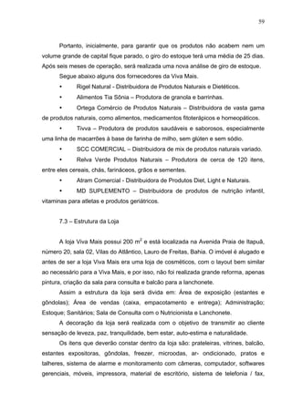 59
Portanto, inicialmente, para garantir que os produtos não acabem nem um
volume grande de capital fique parado, o giro do estoque terá uma média de 25 dias.
Após seis meses de operação, será realizada uma nova análise de giro de estoque.
Segue abaixo alguns dos fornecedores da Viva Mais.
• Rigel Natural - Distribuidora de Produtos Naturais e Dietéticos.
• Alimentos Tia Sônia – Produtora de granola e barrinhas.
• Ortega Comércio de Produtos Naturais – Distribuidora de vasta gama
de produtos naturais, como alimentos, medicamentos fitoterápicos e homeopáticos.
• Tivva – Produtora de produtos saudáveis e saborosos, especialmente
uma linha de macarrões à base de farinha de milho, sem glúten e sem sódio.
• SCC COMERCIAL – Distribuidora de mix de produtos naturais variado.
• Relva Verde Produtos Naturais – Produtora de cerca de 120 itens,
entre eles cereais, chás, farináceos, grãos e sementes.
• Atram Comercial - Distribuidora de Produtos Diet, Light e Naturais.
• MD SUPLEMENTO – Distribuidora de produtos de nutrição infantil,
vitaminas para atletas e produtos geriátricos.
7.3 – Estrutura da Loja
A loja Viva Mais possui 200 m2
e está localizada na Avenida Praia de Itapuã,
número 20, sala 02, Vilas do Atlântico, Lauro de Freitas, Bahia. O imóvel é alugado e
antes de ser a loja Viva Mais era uma loja de cosméticos, com o layout bem similar
ao necessário para a Viva Mais, e por isso, não foi realizada grande reforma, apenas
pintura, criação da sala para consulta e balcão para a lanchonete.
Assim a estrutura da loja será divida em: Área de exposição (estantes e
gôndolas); Área de vendas (caixa, empacotamento e entrega); Administração;
Estoque; Sanitários; Sala de Consulta com o Nutricionista e Lanchonete.
A decoração da loja será realizada com o objetivo de transmitir ao cliente
sensação de leveza, paz, tranquilidade, bem estar, auto-estima e naturalidade.
Os itens que deverão constar dentro da loja são: prateleiras, vitrines, balcão,
estantes expositoras, gôndolas, freezer, microodas, ar- ondicionado, pratos e
talheres, sistema de alarme e monitoramento com câmeras, computador, softwares
gerenciais, móveis, impressora, material de escritório, sistema de telefonia / fax,
 