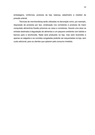 60
embalagens, Uniformes, produtos da loja, balança, adipômetro e medidor de
pressão arterial.
Técnicas de merchandising serão utilizadas na decoração como, por exemplo,
disposição de produtos por tipo, sinalização nos corredores e produtos de maior
compulsão alimentícia ficarão próximos ao caixa e corredores. Haverá uma área na
entrada destinada à degustação de alimentos e um pequeno ambiente com balcão e
bancos para a lanchonete. Nada será produzido na loja, mas será revendido e
apenas os salgados e as comidas congeladas poderão ser esquentadas na loja, sem
custo adicional, para os clientes que optarem pelo consumo imediato.
 