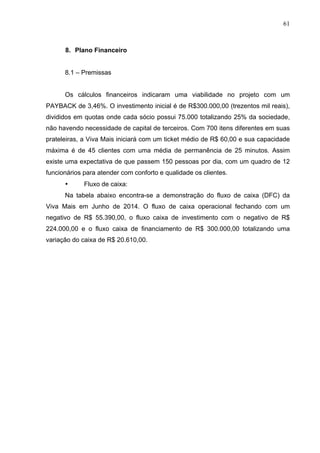 61
8. Plano Financeiro
8.1 – Premissas
Os cálculos financeiros indicaram uma viabilidade no projeto com um
PAYBACK de 3,46%. O investimento inicial é de R$300.000,00 (trezentos mil reais),
divididos em quotas onde cada sócio possui 75.000 totalizando 25% da sociedade,
não havendo necessidade de capital de terceiros. Com 700 itens diferentes em suas
prateleiras, a Viva Mais iniciará com um ticket médio de R$ 60,00 e sua capacidade
máxima é de 45 clientes com uma média de permanência de 25 minutos. Assim
existe uma expectativa de que passem 150 pessoas por dia, com um quadro de 12
funcionários para atender com conforto e qualidade os clientes.
• Fluxo de caixa:
Na tabela abaixo encontra-se a demonstração do fluxo de caixa (DFC) da
Viva Mais em Junho de 2014. O fluxo de caixa operacional fechando com um
negativo de R$ 55.390,00, o fluxo caixa de investimento com o negativo de R$
224.000,00 e o fluxo caixa de financiamento de R$ 300.000,00 totalizando uma
variação do caixa de R$ 20.610,00.
 