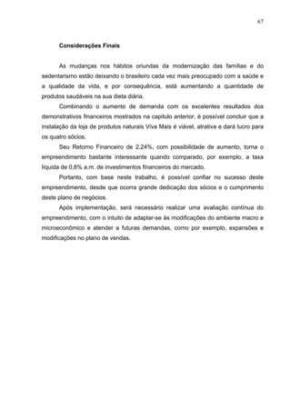 67
Considerações Finais
As mudanças nos hábitos oriundas da modernização das famílias e do
sedentarismo estão deixando o brasileiro cada vez mais preocupado com a saúde e
a qualidade da vida, e por consequência, está aumentando a quantidade de
produtos saudáveis na sua dieta diária.
Combinando o aumento de demanda com os excelentes resultados dos
demonstrativos financeiros mostrados na capitulo anterior, é possível concluir que a
instalação da loja de produtos naturais Viva Mais é viável, atrativa e dará lucro para
os quatro sócios.
Seu Retorno Financeiro de 2,24%, com possibilidade de aumento, torna o
empreendimento bastante interessante quando comparado, por exemplo, a taxa
líquida de 0,8% a.m. de investimentos financeiros do mercado.
Portanto, com base neste trabalho, é possível confiar no sucesso deste
empreendimento, desde que ocorra grande dedicação dos sócios e o cumprimento
deste plano de negócios.
Após implementação, será necessário realizar uma avaliação contínua do
empreendimento, com o intuito de adaptar-se às modificações do ambiente macro e
microeconômico e atender a futuras demandas, como por exemplo, expansões e
modificações no plano de vendas.
 