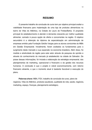vi
RESUMO
O presente trabalho de conclusão de curso tem por objetivo principal avaliar a
viabilidade financeira para implantação de uma loja de produtos alimentícios no
bairro de Vilas do Atlântico, na Cidade de Lauro de Freitas/Bahia. O propósito
principal do estabelecimento é atender à demanda crescente por melhor qualidade
alimentar, somado à pouca opção de oferta e concorrentes na região. O objetivo
secundário é a obtenção do diploma de especialização em administração de
empresas emitido pela Fundação Getúlio Vargas para os alunos concluintes do MBA
em Gestão Empresarial. Inicialmente, foram avaliados os fundamentos para o
surgimento deste mercado e sua expansão na economia brasileira. Além disso, foi
medida a atratividade da região para este setor através de pesquisa de opinião e
através do conhecimento do mercado já estabelecido na cidade de Salvador. De
posse dessas informações, foi iniciada a elaboração da estratégia empresarial, dos
planejamentos de marketing, operacional e financeiro e da gestão dos recursos
humanos. A conclusão é que o projeto é viável economicamente, com retorno
financeiro atraente, e que o momento atual é bastante favorável à execução do
plano.
Palavras-chave: MBA, FGV, trabalho de conclusão de curso, plano de
negócios, Vilas do Atlântico, produtos saudáveis, qualidade de vida, saúde, negócios,
marketing, espaço, finanças, planejamento estratégico.
 