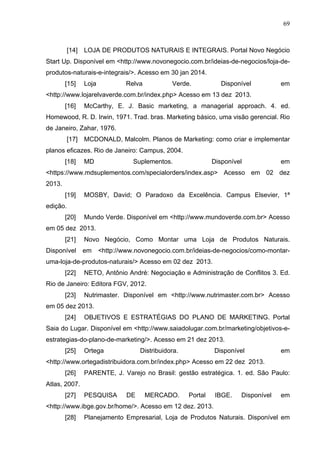 69
[14] LOJA DE PRODUTOS NATURAIS E INTEGRAIS. Portal Novo Negócio
Start Up. Disponível em <http://www.novonegocio.com.br/ideias-de-negocios/loja-de-
produtos-naturais-e-integrais/>. Acesso em 30 jan 2014.
[15] Loja Relva Verde. Disponível em
<http://www.lojarelvaverde.com.br/index.php> Acesso em 13 dez 2013.
[16] McCarthy, E. J. Basic marketing, a managerial approach. 4. ed.
Homewood, R. D. Irwin, 1971. Trad. bras. Marketing básico, uma visão gerencial. Rio
de Janeiro, Zahar, 1976.
[17] MCDONALD, Malcolm. Planos de Marketing: como criar e implementar
planos eficazes. Rio de Janeiro: Campus, 2004.
[18] MD Suplementos. Disponível em
<https://www.mdsuplementos.com/specialorders/index.asp> Acesso em 02 dez
2013.
[19] MOSBY, David; O Paradoxo da Excelência. Campus Elsevier, 1ª
edição.
[20] Mundo Verde. Disponível em <http://www.mundoverde.com.br> Acesso
em 05 dez 2013.
[21] Novo Negócio, Como Montar uma Loja de Produtos Naturais.
Disponível em <http://www.novonegocio.com.br/ideias-de-negocios/como-montar-
uma-loja-de-produtos-naturais/> Acesso em 02 dez 2013.
[22] NETO, Antônio André: Negociação e Administração de Conflitos 3. Ed.
Rio de Janeiro: Editora FGV, 2012.
[23] Nutrimaster. Disponível em <http://www.nutrimaster.com.br> Acesso
em 05 dez 2013.
[24] OBJETIVOS E ESTRATÉGIAS DO PLANO DE MARKETING. Portal
Saia do Lugar. Disponível em <http://www.saiadolugar.com.br/marketing/objetivos-e-
estrategias-do-plano-de-marketing/>. Acesso em 21 dez 2013.
[25] Ortega Distribuidora. Disponível em
<http://www.ortegadistribuidora.com.br/index.php> Acesso em 22 dez 2013.
[26] PARENTE, J. Varejo no Brasil: gestão estratégica. 1. ed. São Paulo:
Atlas, 2007.
[27] PESQUISA DE MERCADO. Portal IBGE. Disponível em
<http://www.ibge.gov.br/home/>. Acesso em 12 dez. 2013.
[28] Planejamento Empresarial, Loja de Produtos Naturais. Disponível em
 