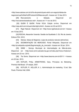 70
<http://www.sebrae.com.br/uf/rio-de-janeiro/quero-abrir-um-negocio/ideias-de-
negocios/Loja%20de%20Produtos%20Naturais.pdf>. Acesso em 12 dez 2013.
[29] Recrutamento e Seleção. Disponível em
<http://recrutamentoeselecao.net/>. Acesso em 11 nov de 2013.
[30] QUEM É QUEM. Portal VEJA. Edição on-line. Disponível em
<http://veja.abril.com.br/quem/diet-light.shtml>. Acesso em 02 set 2013.
[31] Rigel Natural. Disponível em <http://www.rigelnatural.com.br> Acesso
em 10 dez 2013.
[32] ROCHA, Alexandre Varanda: Gestão da Qualidade 3. Ed. Rio de Janeiro:
Editora FGV, 2012.
[33] Sebrae, Ideias de Negócios. Lojas de produtos naturais (alimentos).
[34] SEGMENTAÇÃO DE MERCADO. Portal Wikipedia. Disponível em
<http://pt.wikipedia.org/wiki/Segmentação_de_mercado>. Acesso em 30 jan. 2014.
[35] SIMM - Serviço Municipal de Intermediação de Mão-de-obra.
Disponível em <http://www.simm.salvador.ba.gov.br/index.php?menu=historico>.
Acesso em 23 nov 2013.
[36] Tia Sonia. Disponível em <http://www.tiasonia.com.br/2011/ > Acesso
em 22 dez 2013.
[37] KOTLER, Philip; ARMSTRONG, Gary. Princípios de Marketing.
Prentice Hall Brasil, 12ª edição, 2007.
[38] KOTLER, P.; KELLER, K. L. Administração de marketing. 12.ed. São
Paulo: Prentice Hall, 2006.
 