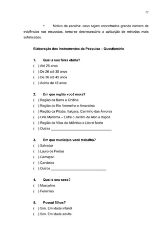 72
• Motivo da escolha: caso sejam encontrados grande número de
evidências nas respostas, torna-se desnecessário a aplicação de métodos mais
sofisticados.
Elaboração dos Instrumentos da Pesquisa – Questionário
1. Qual a sua faixa etária?
( ) Até 25 anos
( ) De 26 até 35 anos
( ) De 36 até 45 anos
( ) Acima de 45 anos
2. Em que região você mora?
( ) Região da Barra e Ondina
( ) Região do Rio Vermelho e Amaralina
( ) Região da Pituba, Itaigara, Caminho das Árvores
( ) Orla Marítima – Entre o Jardim de Alah e Itapoã
( ) Região de Vilas do Atlântico e Litoral Norte
( ) Outras _________________________________
3. Em que município você trabalha?
( ) Salvador
( ) Lauro de Freitas
( ) Camaçari
( ) Candeias
( ) Outros ______________________________
4. Qual o seu sexo?
( ) Masculino
( ) Feminino
5. Possui filhos?
( ) Sim. Em idade infantil
( ) Sim. Em idade adulta
 