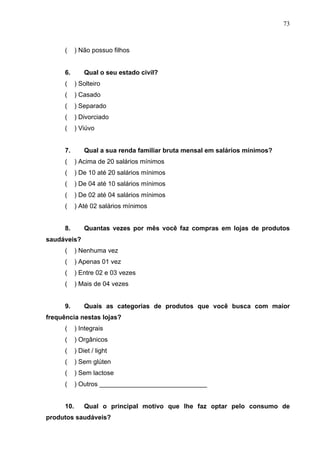 73
( ) Não possuo filhos
6. Qual o seu estado civil?
( ) Solteiro
( ) Casado
( ) Separado
( ) Divorciado
( ) Viúvo
7. Qual a sua renda familiar bruta mensal em salários mínimos?
( ) Acima de 20 salários mínimos
( ) De 10 até 20 salários mínimos
( ) De 04 até 10 salários mínimos
( ) De 02 até 04 salários mínimos
( ) Até 02 salários mínimos
8. Quantas vezes por mês você faz compras em lojas de produtos
saudáveis?
( ) Nenhuma vez
( ) Apenas 01 vez
( ) Entre 02 e 03 vezes
( ) Mais de 04 vezes
9. Quais as categorias de produtos que você busca com maior
frequência nestas lojas?
( ) Integrais
( ) Orgânicos
( ) Diet / light
( ) Sem glúten
( ) Sem lactose
( ) Outros ______________________________
10. Qual o principal motivo que lhe faz optar pelo consumo de
produtos saudáveis?
 