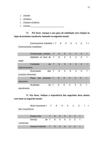 74
( ) Saúde
( ) Estética
( ) Saúde e Estética
( ) Outros ______________________________
11. Por favor, marque o seu grau de satisfação com relação às
lojas de produtos saudáveis, baseado na seguinte escala:
Extremamente Satisfeito = 7 6 5 4 3 2 1 =
Extremamente Insatisfeito
Ambientação, conforto 7 6 5 4 3 2 1
Agilidade na hora de
pagar
7 6 5 4 3 2 1
Facilidade de
estacionamento
7 6 5 4 3 2 1
Diversidade dos
produtos oferecidos
7 6 5 4 3 2 1
Preço dos produtos
oferecidos
7 6 5 4 3 2 1
Qualidade do
atendimento
7 6 5 4 3 2 1
11. Por favor, indique a importância dos seguintes itens abaixo
com base na seguinte escala:
Muito Importante = 7 6 5 4 3 2 1 =
Sem Importância
Espaço kids 7 6 5 4 3 2 1
Serviço de
manobrista
7 6 5 4 3 2 1
Acesso à internet 7 6 5 4 3 2 1
 