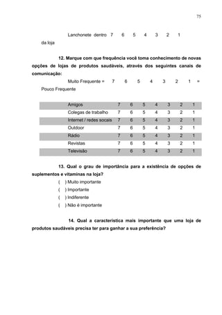 75
Lanchonete dentro
da loja
7 6 5 4 3 2 1
12. Marque com que frequência você toma conhecimento de novas
opções de lojas de produtos saudáveis, através dos seguintes canais de
comunicação:
Muito Frequente = 7 6 5 4 3 2 1 =
Pouco Frequente
Amigos 7 6 5 4 3 2 1
Colegas de trabalho 7 6 5 4 3 2 1
Internet / redes socais 7 6 5 4 3 2 1
Outdoor 7 6 5 4 3 2 1
Rádio 7 6 5 4 3 2 1
Revistas 7 6 5 4 3 2 1
Televisão 7 6 5 4 3 2 1
13. Qual o grau de importância para a existência de opções de
suplementos e vitaminas na loja?
( ) Muito importante
( ) Importante
( ) Indiferente
( ) Não é importante
14. Qual a característica mais importante que uma loja de
produtos saudáveis precisa ter para ganhar a sua preferência?
 