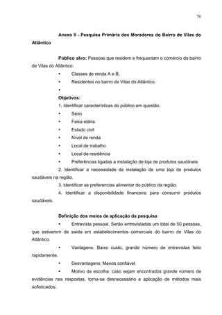 76
Anexo II - Pesquisa Primária dos Moradores do Bairro de Vilas do
Atlântico
Público alvo: Pessoas que residem e frequentam o comércio do bairro
de Vilas do Atlântico:
• Classes de renda A e B,
• Residentes no bairro de Vilas do Atlântico.
•
Objetivos:
1. Identificar características do público em questão.
• Sexo
• Faixa etária
• Estado civil
• Nível de renda
• Local de trabalho
• Local de residência
• Preferências ligadas a instalação de loja de produtos saudáveis
2. Identificar a necessidade da instalação de uma loja de produtos
saudáveis na região.
3. Identificar as preferencias alimentar do público da região.
4. Identificar a disponibilidade financeira para consumir produtos
saudáveis.
Definição dos meios de aplicação da pesquisa
• Entrevista pessoal. Serão entrevistadas um total de 50 pessoas,
que estiverem de saída em estabelecimentos comerciais do bairro de Vilas do
Atlântico.
• Vantagens: Baixo custo, grande número de entrevistas feito
rapidamente.
• Desvantagens: Menos confiável.
• Motivo da escolha: caso sejam encontrados grande número de
evidências nas respostas, torna-se desnecessário a aplicação de métodos mais
sofisticados.
 