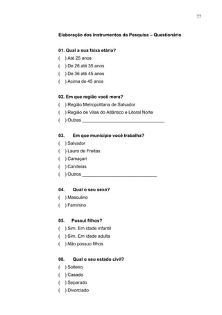 77
Elaboração dos Instrumentos da Pesquisa – Questionário
01. Qual a sua faixa etária?
( ) Até 25 anos
( ) De 26 até 35 anos
( ) De 36 até 45 anos
( ) Acima de 45 anos
02. Em que região você mora?
( ) Região Metropolitana de Salvador
( ) Região de Vilas do Atlântico e Litoral Norte
( ) Outras _________________________________
03. Em que município você trabalha?
( ) Salvador
( ) Lauro de Freitas
( ) Camaçari
( ) Candeias
( ) Outros ______________________________
04. Qual o seu sexo?
( ) Masculino
( ) Feminino
05. Possui filhos?
( ) Sim. Em idade infantil
( ) Sim. Em idade adulta
( ) Não possuo filhos
06. Qual o seu estado civil?
( ) Solteiro
( ) Casado
( ) Separado
( ) Divorciado
 