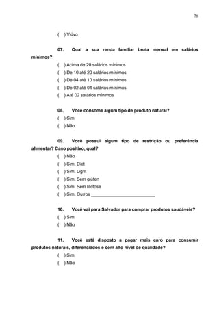 78
( ) Viúvo
07. Qual a sua renda familiar bruta mensal em salários
mínimos?
( ) Acima de 20 salários mínimos
( ) De 10 até 20 salários mínimos
( ) De 04 até 10 salários mínimos
( ) De 02 até 04 salários mínimos
( ) Até 02 salários mínimos
08. Você consome algum tipo de produto natural?
( ) Sim
( ) Não
09. Você possui algum tipo de restrição ou preferência
alimentar? Caso positivo, qual?
( ) Não
( ) Sim. Diet
( ) Sim. Light
( ) Sim. Sem glúten
( ) Sim. Sem lactose
( ) Sim. Outros __________________________
10. Você vai para Salvador para comprar produtos saudáveis?
( ) Sim
( ) Não
11. Você está disposto a pagar mais caro para consumir
produtos naturais, diferenciados e com alto nível de qualidade?
( ) Sim
( ) Não
 