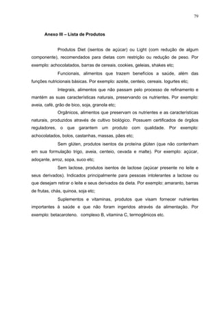 79
Anexo III – Lista de Produtos
Produtos Diet (isentos de açúcar) ou Light (com redução de algum
componente), recomendados para dietas com restrição ou redução de peso. Por
exemplo: achocolatados, barras de cereais,cookies, geleias, shakes etc;
Funcionais, alimentos que trazem benefícios a saúde, além das
funções nutricionais básicas. Por exemplo: azeite, centeio, cereais. Iogurtes etc; 
Integrais, alimentos que não passam pelo processo de refinamento e
mantém as suas características naturais, preservando os nutrientes. Por exemplo:
aveia, café, grão de bico, soja, granola etc;
Orgânicos, alimentos que preservam os nutrientes e as características
naturais, produzidos através de cultivo biológico. Possuem certificados de órgãos
reguladores, o que garantem um produto com qualidade. Por exemplo:
achocolatados, bolos, castanhas, massas, pães etc; 
Sem glúten, produtos isentos da proteína glúten (que não contenham
em sua formulação trigo, aveia, centeio, cevada e malte). Por exemplo: açúcar,
adoçante, arroz, sopa, suco etc; 
Sem lactose, produtos isentos de lactose (açúcar presente no leite e
seus derivados). Indicados principalmente para pessoas intolerantes a lactose ou
que desejam retirar o leite e seus derivados da dieta. Por exemplo: amaranto, barras
de frutas, chás, quinoa, soja etc; 
Suplementos e vitaminas, produtos que visam fornecer nutrientes
importantes à saúde e que não foram ingeridos através da alimentação. Por
exemplo: betacaroteno,	
 complexo B, vitamina C, termogênicos etc. 
 
