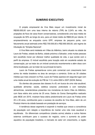 viii
SUMÁRIO EXECUTIVO
O projeto empresarial da Viva Mais requer um investimento inicial de
R$300.000,00 com uma taxa interna de retorno (TIR) de 2,24% ao mês. As
projeções de fluxo de caixa foram conservadoras, considerando uma taxa média de
ocupação de 50% ao longo do ano, para um ticket médio de R$60,00 por cliente. O
empreendimento se enquadra como EPP, empresa de pequeno porte, com
faturamento anual estimado entre R$2.700.000,00 e R$2.900.000,00, sob regime de
tributação do “Simples Nacional”.
A Viva Mais será instalada em Villas do Atlântico, bairro situado na cidade de
Lauro de Freitas, estado da Bahia, cidade próxima a Salvador, onde muitas pessoas
tem escolhido morar por oferecer melhor qualidade de vida, o que condiz com o
perfil da empresa. O imóvel escolhido para locação está em excelente estado de
conservação, por se tratar de um imóvel construído recentemente e além disso com
ótima localização, por se tratar da rua principal do bairro.
Lauro de Freitas apresenta-se como polo comercial com crescimento bem
acima da média brasileira na área de serviços e comércio. Entre as 30 cidades
médias que mais crescem no País, Lauro de Freitas aparece em segundo lugar com
uma média anual de evolução do PIB de 11,9, entre 2002 e 2007 (SICM, Bahia).
Os clientes são pessoas das classes A e B, em busca de uma vida saudável,
qualidade alimentar, saúde, estética corporal, praticidade e com restrições
alimentícias, características presentes nos moradoras do bairro Vilas do Atlântico,
com faixa etária alvo acima de 25 anos. Dados do Censo Demográfico realizado
pelo IBGE em 2010, mostram faixa etária predominante em Lauro de Freitas entre
25 e 29 anos, contribuindo para o sucesso da escolha do Viva Mais, além de um
Produto Interno da cidade baseado em prestação de serviços.
A tendência desse segmento é expandir à medida que cresce a consciência
da população com relação a importância de manter uma vida mais saudável e
equilibrada. Os diferenciais competitivos (citados acima) aliados a outros fatores
externos contribuem para o sucesso do negócio, como o aumento do poder
aquisitivo da população brasileira, o mercado do setor em crescimento, a região
 