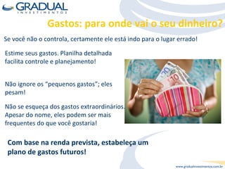 Estime seus gastos. Planilha detalhada facilita controle e planejamento! Se você não o controla, certamente ele está indo para o lugar errado! Não ignore os “pequenos gastos”; eles pesam! Não se esqueça dos gastos extraordinários. Apesar do nome, eles podem ser mais frequentes do que você gostaria! Com base na renda prevista, estabeleça um plano de gastos futuros!  Gastos: para onde vai o seu dinheiro? 