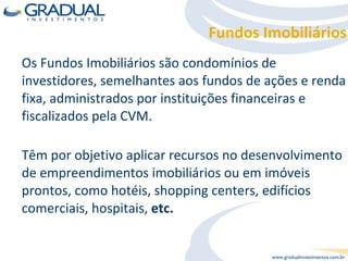 Os Fundos Imobiliários são condomínios de investidores, semelhantes aos fundos de ações e renda fixa, administrados por instituições financeiras e fiscalizados pela CVM. Têm por objetivo aplicar recursos no desenvolvimento de empreendimentos imobiliários ou em imóveis prontos, como hotéis, shopping centers, edifícios comerciais, hospitais,  etc. Fundos Imobiliários 