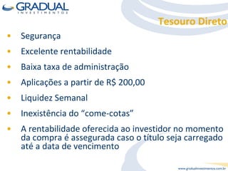 Segurança Excelente rentabilidade Baixa taxa de administração Aplicações a partir de R$ 200,00 Liquidez Semanal Inexistência do “come-cotas” A rentabilidade oferecida ao investidor no momento da compra é assegurada caso o título seja carregado até a data de vencimento Tesouro Direto 