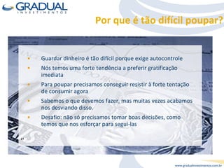 Por que é tão difícil poupar? Guardar dinheiro é tão difícil porque exige autocontrole Nós temos uma forte tendência a preferir gratificação imediata Para poupar precisamos conseguir resistir à forte tentação de consumir agora Sabemos o que devemos fazer, mas muitas vezes acabamos nos desviando disso.  Desafio: não só precisamos tomar boas decisões, como temos que nos esforçar para segui-las ‘’ 