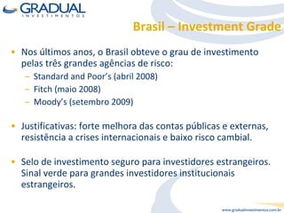 Brasil – Investment Grade Nos últimos anos, o Brasil obteve o grau de investimento pelas três grandes agências de risco: Standard and Poor’s (abril 2008) Fitch (maio 2008) Moody’s (setembro 2009) Justificativas: forte melhora das contas públicas e externas, resistência a crises internacionais e baixo risco cambial. Selo de investimento seguro para investidores estrangeiros. Sinal verde para grandes investidores institucionais estrangeiros. 