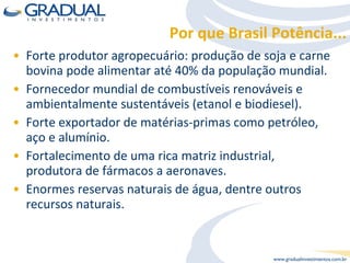 Por que Brasil Potência... Forte produtor agropecuário: produção de soja e carne bovina pode alimentar até 40% da população mundial. Fornecedor mundial de combustíveis renováveis e ambientalmente sustentáveis (etanol e biodiesel). Forte exportador de matérias-primas como petróleo, aço e alumínio. Fortalecimento de uma rica matriz industrial, produtora de fármacos a aeronaves. Enormes reservas naturais de água, dentre outros recursos naturais. 