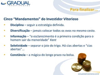 Cinco “Mandamentos” do Investidor Vitorioso Disciplina  – seguir a estratégia definida. Diversificação  – jamais colocar todos os ovos no mesmo cesto. Informação  – “o esclarecimento é a primeira condição para o homem sair da menoridade”  Kant Seletividade  – separar o joio do trigo. Há cias abertas e “cias abertas”... Constância  – a mágica do longo prazo na bolsa. Para finalizar... 