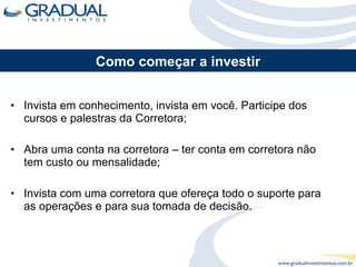 Invista em conhecimento, invista em você. Participe dos cursos e palestras da Corretora; Abra uma conta na corretora – ter conta em corretora não tem custo ou mensalidade; Invista com uma corretora que ofereça todo o suporte para as operações e para sua tomada de decisão. Como começar a investir 