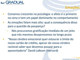 Consenso crescente na psicologia: o afeto é o primeiro na cena e tem um papel dominante no comportamento As emoções falam mais alto: qual a consequência disso para a questão da poupança? Nós procuramos gratificação imediata de um jeito que nós mesmos desaprovamos no longo prazo “ Nosso cérebro emocional quer estourar o limite do nosso cartão de crédito, apesar do nosso cérebro racional saber que devemos poupar para a aposentadoria” David Laibson (Harvard) Emoções 