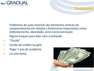 Tentações Problemas de auto controle são elementos centrais do comportamento em relação a fenômenos importantes como endividamento, obesidade, vício e procrastinação  Alguns truques para lidar com a tentação: “ Clocky” Cartão de crédito no gelo Pagar 1 ano de academia  Lei anti-fumo 