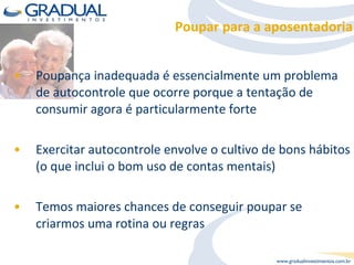 Poupar para a aposentadoria Poupança inadequada é essencialmente um problema de autocontrole que ocorre porque a tentação de consumir agora é particularmente forte Exercitar autocontrole envolve o cultivo de bons hábitos (o que inclui o bom uso de contas mentais) Temos maiores chances de conseguir poupar se criarmos uma rotina ou regras  